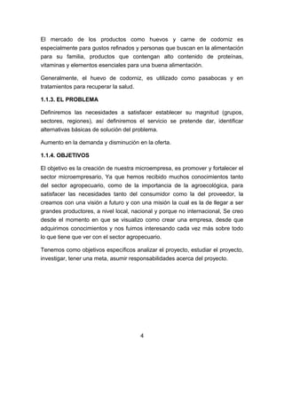El mercado de los productos como huevos y carne de codorniz es
especialmente para gustos refinados y personas que buscan en la alimentación
para su familia, productos que contengan alto contenido de proteínas,
vitaminas y elementos esenciales para una buena alimentación.
Generalmente, el huevo de codorniz, es utilizado como pasabocas y en
tratamientos para recuperar la salud.
1.1.3. EL PROBLEMA
Definiremos las necesidades a satisfacer establecer su magnitud (grupos,
sectores, regiones), así definiremos el servicio se pretende dar, identificar
alternativas básicas de solución del problema.
Aumento en la demanda y disminución en la oferta.
1.1.4. OBJETIVOS
El objetivo es la creación de nuestra microempresa, es promover y fortalecer el
sector microempresario, Ya que hemos recibido muchos conocimientos tanto
del sector agropecuario, como de la importancia de la agroecológica, para
satisfacer las necesidades tanto del consumidor como la del proveedor, la
creamos con una visión a futuro y con una misión la cual es la de llegar a ser
grandes productores, a nivel local, nacional y porque no internacional, Se creo
desde el momento en que se visualizo como crear una empresa, desde que
adquirimos conocimientos y nos fuimos interesando cada vez más sobre todo
lo que tiene que ver con el sector agropecuario.
Tenemos como objetivos específicos analizar el proyecto, estudiar el proyecto,
investigar, tener una meta, asumir responsabilidades acerca del proyecto.
4
 