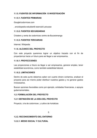 1.1.5. FUENTES DE INFORMACIÒN O INVESTIGACIÒN
1.1.5.1. FUENTES PRIMARIAS
Google/codornices.com
, enciclopedia estudiantil esencial Larousse
1.1.5.2. FUENTES SECUNDARIAS
Criadero y venta de codornices centro de Bucaramanga
1.1.5.3. FUENTES TERCIARIAS
Internet. Wikipedia
1.1.6. ALCANCE DEL PROYECTO
Con este proyecto queremos lograr un objetivo trazado con el fin de
proyectarnos hacia un futuro para así llegar a ser empresarios.
1.1.6.1. PROYECCIONES
Las proyecciones a futuro es llegar a ser empresarios, generar empleo, tener
estabilidad económica, como también estabilidad laboral.
1.1.6.2. LIMITACIONES
Dentro de este punto debemos saber con cuanto dinero contamos, analizar el
proyecto para así mismo poder distribuir nuestros gastos y no generar gastos
innecesarios.
Buscar opciones favorables como por ejemplo, entidades financieras, o apoyos
gubernamentales.
1.2. FORMULACIÒN DEL PROYECTO
1.2.1 DEFINICIÒN DE LA IDEA DEL PROYECTO
Proyecto, cría de codornices y cultivo de hortalizas
5
1.2.2. RECONOCIMIENTO DEL ENTORNO
1.2.2.1. MEDIO SOCIAL Y CULTURAL
 