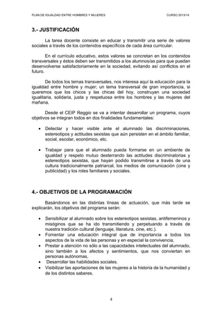 PLAN DE IGUALDAD ENTRE HOMBRES Y MUJERES

CURSO 2013/14

3.- JUSTIFICACIÓN
La tarea docente consiste en educar y transmitir una serie de valores
sociales a través de los contenidos específicos de cada área curricular.
En el currículo educativo, estos valores se concretan en los contenidos
transversales y éstos deben ser transmitidos a los alumnos/as para que puedan
desenvolverse satisfactoriamente en la sociedad, evitando así conflictos en el
futuro.
De todos los temas transversales, nos interesa aquí la educación para la
igualdad entre hombre y mujer; un tema transversal de gran importancia, si
queremos que los chicos y las chicas del hoy, construyan una sociedad
igualitaria, solidaria, justa y respetuosa entre los hombres y las mujeres del
mañana.
Desde el CEIP Reggio se va a intentar desarrollar un programa, cuyos
objetivos se integran todos en dos finalidades fundamentales:
•

Detectar y hacer visible ante el alumnado las discriminaciones,
estereotipos y actitudes sexistas que aún persisten en el ámbito familiar,
social, escolar, económico, etc.

•

Trabajar para que el alumnado pueda formarse en un ambiente de
igualdad y respeto mutuo desterrando las actitudes discriminatorias y
estereotipos sexistas, que hayan podido transmitirse a través de una
cultura tradicionalmente patriarcal, los medios de comunicación (cine y
publicidad) y los roles familiares y sociales.

4.- OBJETIVOS DE LA PROGRAMACIÓN
Basándonos en las distintas líneas de actuación, que más tarde se
explicarán, los objetivos del programa serán:
•
•
•
•
•

Sensibilizar al alumnado sobre los estereotipos sexistas, antifemeninos y
misóginos que se ha ido transmitiendo y perpetuando a través de
nuestra tradición cultural (lenguaje, literatura, cine, etc.).
Fomentar una educación integral que de importancia a todos los
aspectos de la vida de las personas y en especial la convivencia,
Prestar a atención no sólo a las capacidades intelectuales del alumnado,
sino también a los afectos y sentimientos, que nos conviertan en
personas autónomas,
Desarrollar las habilidades sociales.
Visibilizar las aportaciones de las mujeres a la historia de la humanidad y
de los distintos saberes.

4

 