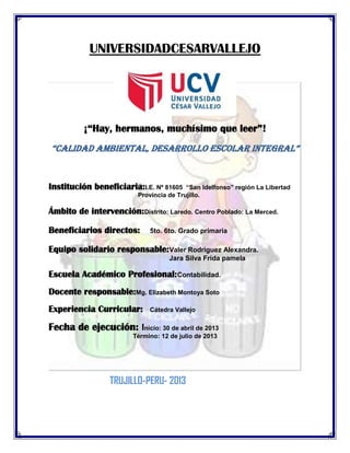 UNIVERSIDADCESARVALLEJO
¡“Hay, hermanos, muchísimo que leer”!
“calidad ambiental, desarrollo escolar integral”
Institución beneficiaria:I.E. Nº 81605 “San Idelfonso” región La Libertad
Provincia de Trujillo.
Ámbito de intervención:Distrito: Laredo. Centro Poblado: La Merced.
Beneficiarios directos: 5to. 6to. Grado primaria
Equipo solidario responsable:Valer Rodriguez Alexandra.
Jara Silva Frida pamela
Escuela Académico Profesional:Contabilidad.
Docente responsable:Mg. Elizabeth Montoya Soto
Experiencia Curricular: Cátedra Vallejo
Fecha de ejecución: Inicio: 30 de abril de 2013
Término: 12 de julio de 2013
TRUJILLO-PERU- 2013
 