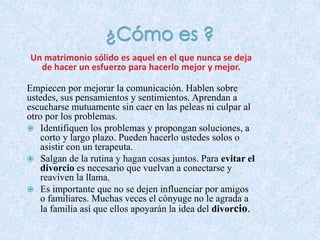 Un matrimonio sólido es aquel en el que nunca se deja
de hacer un esfuerzo para hacerlo mejor y mejor.
Empiecen por mejorar la comunicación. Hablen sobre
ustedes, sus pensamientos y sentimientos. Aprendan a
escucharse mutuamente sin caer en las peleas ni culpar al
otro por los problemas.
 Identifiquen los problemas y propongan soluciones, a
corto y largo plazo. Pueden hacerlo ustedes solos o
asistir con un terapeuta.
 Salgan de la rutina y hagan cosas juntos. Para evitar el
divorcio es necesario que vuelvan a conectarse y
reaviven la llama.
 Es importante que no se dejen influenciar por amigos
o familiares. Muchas veces el cónyuge no le agrada a
la familia así que ellos apoyarán la idea del divorcio.

 
