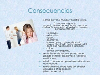 Forma de ver el mundo y nuestro futuro.
Cuando el miedo, la
angustia, enojo, depresión, etc., son una
constante en nuestra vida diaria, nuestros
pensamientos son:
Negativos,
•
extremistas,
•
rígidos,
•
depresivos,
•
enojo con uno mismo y hacia la
pareja, al culparla de la ruptura y del
daño que ha causado a la familia,
•
culpa,
•
deseos de venganza,
sentimientos de fracaso, por no haber
podido evitar los problemas o "salvar" el
matrimonio,
miedo a la soledad y/o a tomar decisiones
equivocadas,
remordimiento, sobre todo por el dolor
causado a otras personas
(hijos, padres, etc.)
•






 