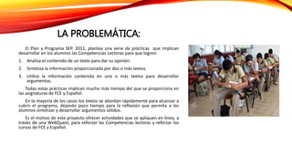 LA PROBLEMÁTICA:
El Plan y Programa SEP. 2011, plantea una serie de prácticas que implican
desarrollar en los alumnos las Competencias Lectoras para que logren:
1. Analiza el contenido de un texto para dar su opinión.
2. Sintetiza la información proporcionada por dos o más textos.
3. Utiliza la información contenida en uno o más textos para desarrollar
argumentos.
Todas estas prácticas implican mucho más tiempo del que se proporciona en
las asignaturas de FCE y Español.
En la mayoría de los casos los textos se abordan rápidamente para alcanzar a
cubrir el programa, dejando poco tiempo para la reflexión que permita a los
alumnos sintetizar y desarrollar argumentos sólidos.
Es el motivo de este proyecto ofrecer actividades que se apliquen en línea, a
través de una WebQuest, para reforzar las Competencias lectoras y reforzar los
cursos de FCE y Español.
 