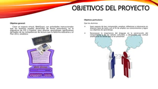 OBJETIVOS DEL PROYECTO
Objetivo general:
Crear un espacio virtual, WebQuest, con actividades instruccionales
que los alumnos puedan desarrollar de forma asincrónica, en la
asignatura de FCE y Español, para afianzar aprendizajes significativos
derivados de las competencias de lectura que la Reforma educativa y el
Plan 2011, establece.
Objetivos particulares:
Que los alumnos:
 Sean capaces de leer, comprender, emplear, reflexionar e interesarse en
diversos tipos de texto, con el fin de ampliar sus conocimientos y lograr
sus objetivos de aprendizaje.
 Reconozcan la importancia del lenguaje en la construcción del
conocimiento y de los valores culturales, y desarrollen una actitud
analítica de los textos que se les presentan.
 