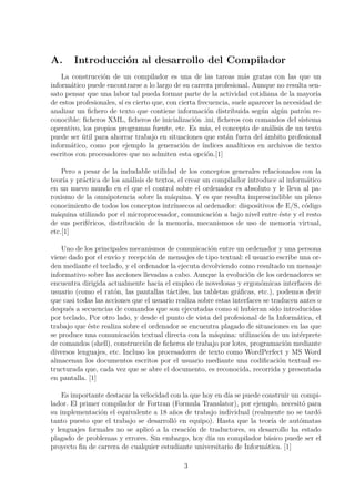 A. Introducci´on al desarrollo del Compilador
La construcci´on de un compilador es una de las tareas m´as gratas con las que un
inform´atico puede encontrarse a lo largo de su carrera profesional. Aunque no resulta sen-
sato pensar que una labor tal pueda formar parte de la actividad cotidiana de la mayor´ıa
de estos profesionales, s´ı es cierto que, con cierta frecuencia, suele aparecer la necesidad de
analizar un ﬁchero de texto que contiene informaci´on distribuida seg´un alg´un patr´on re-
conocible: ﬁcheros XML, ﬁcheros de inicializaci´on .ini, ﬁcheros con comandos del sistema
operativo, los propios programas fuente, etc. Es m´as, el concepto de an´alisis de un texto
puede ser ´util para ahorrar trabajo en situaciones que est´an fuera del ´ambito profesional
inform´atico, como por ejemplo la generaci´on de ´ındices anal´ıticos en archivos de texto
escritos con procesadores que no admiten esta opci´on.[1]
Pero a pesar de la indudable utilidad de los conceptos generales relacionados con la
teor´ıa y pr´actica de los an´alisis de textos, el crear un compilador introduce al inform´atico
en un nuevo mundo en el que el control sobre el ordenador es absoluto y le lleva al pa-
roxismo de la omnipotencia sobre la m´aquina. Y es que resulta imprescindible un pleno
conocimiento de todos los conceptos intr´ınsecos al ordenador: dispositivos de E/S, c´odigo
m´aquina utilizado por el microprocesador, comunicaci´on a bajo nivel entre ´este y el resto
de sus perif´ericos, distribuci´on de la memoria, mecanismos de uso de memoria virtual,
etc.[1]
Uno de los principales mecanismos de comunicaci´on entre un ordenador y una persona
viene dado por el env´ıo y recepci´on de mensajes de tipo textual: el usuario escribe una or-
den mediante el teclado, y el ordenador la ejecuta devolviendo como resultado un mensaje
informativo sobre las acciones llevadas a cabo. Aunque la evoluci´on de los ordenadores se
encuentra dirigida actualmente hacia el empleo de novedosas y ergon´omicas interfaces de
usuario (como el rat´on, las pantallas t´actiles, las tabletas gr´aﬁcas, etc.), podemos decir
que casi todas las acciones que el usuario realiza sobre estas interfaces se traducen antes o
despu´es a secuencias de comandos que son ejecutadas como si hubieran sido introducidas
por teclado. Por otro lado, y desde el punto de vista del profesional de la Inform´atica, el
trabajo que ´este realiza sobre el ordenador se encuentra plagado de situaciones en las que
se produce una comunicaci´on textual directa con la m´aquina: utilizaci´on de un int´erprete
de comandos (shell), construcci´on de ﬁcheros de trabajo por lotes, programaci´on mediante
diversos lenguajes, etc. Incluso los procesadores de texto como WordPerfect y MS Word
almacenan los documentos escritos por el usuario mediante una codiﬁcaci´on textual es-
tructurada que, cada vez que se abre el documento, es reconocida, recorrida y presentada
en pantalla. [1]
Es importante destacar la velocidad con la que hoy en d´ıa se puede construir un compi-
lador. El primer compilador de Fortran (Formula Translator), por ejemplo, necesit´o para
su implementaci´on el equivalente a 18 a˜nos de trabajo individual (realmente no se tard´o
tanto puesto que el trabajo se desarroll´o en equipo). Hasta que la teor´ıa de aut´omatas
y lenguajes formales no se aplic´o a la creaci´on de traductores, su desarrollo ha estado
plagado de problemas y errores. Sin embargo, hoy d´ıa un compilador b´asico puede ser el
proyecto ﬁn de carrera de cualquier estudiante universitario de Inform´atica. [1]
3
 