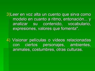 3)Leer en voz alta un cuento que sirva como
   modelo en cuanto a ritmo, entonación... y
   analizar su contenido, vocabulario,
   expresiones, valores que fomenta".

4) Visionar películas o vídeos relacionadas
   con ciertos personajes, ambientes,
   animales, costumbres, otras culturas.
 