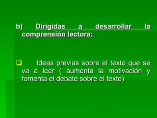 b)   Dirigidas   a     desarrollar    la
  comprensión lectora:



    Ideas previas sobre el texto que se
 va a leer ( aumenta la motivación y
 fomenta el debate sobre el texto)
 