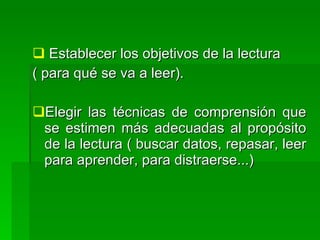  Establecer los objetivos de la lectura
( para qué se va a leer).

Elegir las técnicas de comprensión que
 se estimen más adecuadas al propósito
 de la lectura ( buscar datos, repasar, leer
 para aprender, para distraerse...)
 