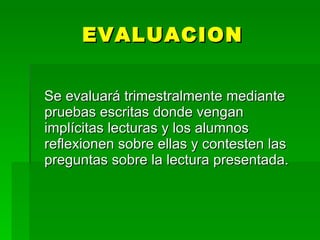 EVALUACION


Se evaluará trimestralmente mediante
pruebas escritas donde vengan
implícitas lecturas y los alumnos
reflexionen sobre ellas y contesten las
preguntas sobre la lectura presentada.
 