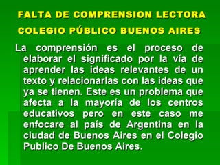 FALTA DE COMPRENSION LECTORA
COLEGIO PÚBLICO BUENOS AIRES

La comprensión es el proceso de
 elaborar el significado por la vía de
 aprender las ideas relevantes de un
 texto y relacionarlas con las ideas que
 ya se tienen. Este es un problema que
 afecta a la mayoría de los centros
 educativos pero en este caso me
 enfocare al país de Argentina en la
 ciudad de Buenos Aires en el Colegio
 Publico De Buenos Aires.
 