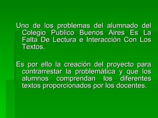 Uno de los problemas del alumnado del
 Colegio Publico Buenos Aires Es La
 Falta De Lectura e Interacción Con Los
 Textos.

Es por ello la creación del proyecto para
 contrarrestar la problemática y que los
 alumnos comprendan los diferentes
 textos proporcionados por los docentes.
 