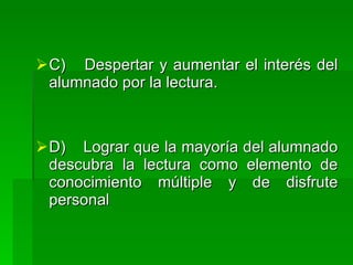  C) Despertar y aumentar el interés del
  alumnado por la lectura.



 D) Lograr que la mayoría del alumnado
  descubra la lectura como elemento de
  conocimiento múltiple y de disfrute
  personal
 