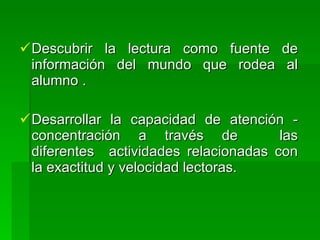  Descubrir la lectura como fuente     de
  información del mundo que rodea       al
  alumno .

 Desarrollar la capacidad de atención -
  concentración a través de            las
  diferentes actividades relacionadas con
  la exactitud y velocidad lectoras.
 