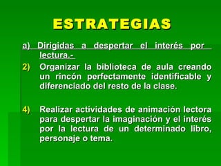 ESTRATEGIAS
a) Dirigidas a despertar el interés por
   lectura.-
2) Organizar la biblioteca de aula creando
   un rincón perfectamente identificable y
   diferenciado del resto de la clase.

4)   Realizar actividades de animación lectora
     para despertar la imaginación y el interés
     por la lectura de un determinado libro,
     personaje o tema.
 