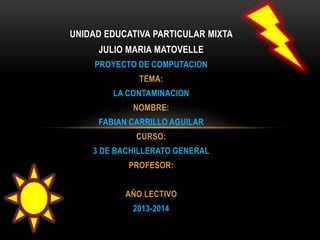 UNIDAD EDUCATIVA PARTICULAR MIXTA
JULIO MARIA MATOVELLE
PROYECTO DE COMPUTACION
TEMA:
LA CONTAMINACION
NOMBRE:
FABIAN CARRILLO AGUILAR
CURSO:
3 DE BACHILLERATO GENERAL
PROFESOR:
AÑO LECTIVO
2013-2014
 