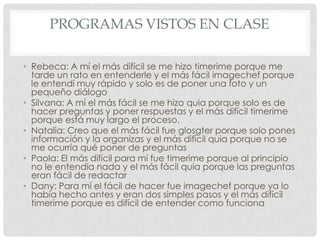 PROGRAMAS VISTOS EN CLASE
• Rebeca: A mí el más difícil se me hizo timerime porque me
tarde un rato en entenderle y el más fácil imagechef porque
le entendí muy rápido y solo es de poner una foto y un
pequeño diálogo
• Silvana: A mí el más fácil se me hizo quia porque solo es de
hacer preguntas y poner respuestas y el más difícil timerime
porque está muy largo el proceso.
• Natalia: Creo que el más fácil fue glosgter porque solo pones
información y la organizas y el más difícil quia porque no se
me ocurría qué poner de preguntas
• Paola: El más difícil para mí fue timerime porque al principio
no le entendía nada y el más fácil quia porque las preguntas
eran fácil de redactar
• Dany: Para mí el fácil de hacer fue imagechef porque ya lo
había hecho antes y eran dos simples pasos y el más difícil
timerime porque es difícil de entender como funciona

 