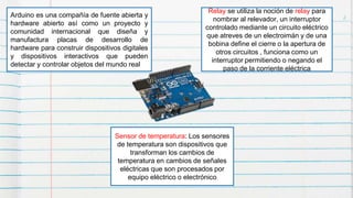 2Arduino es una compañía de fuente abierta y
hardware abierto así como un proyecto y
comunidad internacional que diseña y
manufactura placas de desarrollo de
hardware para construir dispositivos digitales
y dispositivos interactivos que pueden
detectar y controlar objetos del mundo real
Relay se utiliza la noción de relay para
nombrar al relevador, un interruptor
controlado mediante un circuito eléctrico
que atreves de un electroimán y de una
bobina define el cierre o la apertura de
otros circuitos , funciona como un
interruptor permitiendo o negando el
paso de la corriente eléctrica
Sensor de temperatura: Los sensores
de temperatura son dispositivos que
transforman los cambios de
temperatura en cambios de señales
eléctricas que son procesados por
equipo eléctrico o electrónico
 