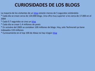 CURIOSIDADES DE LOS BLOGS
La mayoría de los visitantes de un blog estarán menos de 5 segundos visitándolo
* Cada día se crean cerca de 120.000 blogs. Una cifra muy superior a los cerca de 17.000 en el
2004
* Cada 0.7 segundos se crea un blog
* Cada día se crean 1.4 millones de posts
* En octubre del 2005 se contaban 100 millones de blogs. Hoy, solo Technorati ya tiene
indexados 133 millones
* Curiosamente en el top 100 de Alexa no hay ningún blog
 