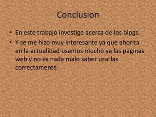 Conclusion
• En este trabajo investige acerca de los blogs.
• Y se me hizo muy interesante ya que ahorita
  en la actualidad usamos mucho ya las paginas
  web y no es nada malo saber usarlas
  correctamente.
 
