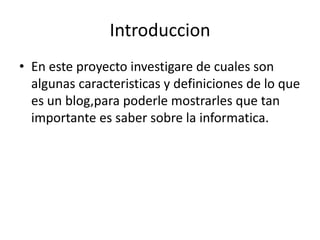 Introduccion
• En este proyecto investigare de cuales son
  algunas caracteristicas y definiciones de lo que
  es un blog,para poderle mostrarles que tan
  importante es saber sobre la informatica.
 