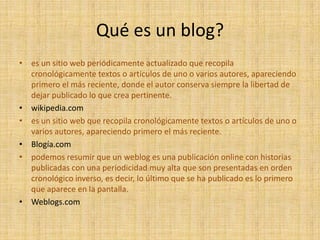 Qué es un blog?
• es un sitio web periódicamente actualizado que recopila
  cronológicamente textos o artículos de uno o varios autores, apareciendo
  primero el más reciente, donde el autor conserva siempre la libertad de
  dejar publicado lo que crea pertinente.
• wikipedia.com
• es un sitio web que recopila cronológicamente textos o artículos de uno o
  varios autores, apareciendo primero el más reciente.
• Blogía.com
• podemos resumir que un weblog es una publicación online con historias
  publicadas con una periodicidad muy alta que son presentadas en orden
  cronológico inverso, es decir, lo último que se ha publicado es lo primero
  que aparece en la pantalla.
• Weblogs.com
 
