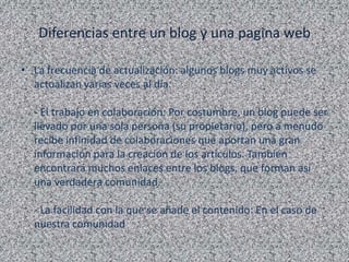 Diferencias entre un blog y una pagina web

• La frecuencia de actualización: algunos blogs muy activos se
  actualizan varias veces al día.

  - El trabajo en colaboración: Por costumbre, un blog puede ser
  llevado por una sola persona (su propietario), pero a menudo
  recibe infinidad de colaboraciones que aportan una gran
  información para la creación de los artículos. También
  encontrará muchos enlaces entre los blogs, que forman así
  una verdadera comunidad.

  - La facilidad con la que se añade el contenido: En el caso de
  nuestra comunidad
 