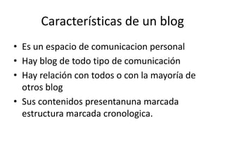 Características de un blog
• Es un espacio de comunicacion personal
• Hay blog de todo tipo de comunicación
• Hay relación con todos o con la mayoría de
  otros blog
• Sus contenidos presentanuna marcada
  estructura marcada cronologica.
 