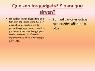 Que son los gadgets? Y para que
                 sirven?
• Un gadget es un dispositivo que     • Son aplicaciones extras
  tiene un propósito y una función
  específica, generalmente de           que puedes añadir a tu
  pequeñas proporciones, práctico       blog.
  y a la vez novedoso. Los gadgets
  suelen tener un diseño más
  ingenioso que el de la tecnología
  corriente.
 