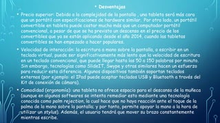• Desventajas
• Precio superior: Debido a la complejidad de la pantalla , una tableta será más cara
que un portátil con especificaciones de hardware similar. ​ Por otro lado, un portátil
convertible en tableta puede costar mucho más que un computador portátil
convencional, a pesar de que se ha previsto un descenso en el precio de los
convertibles que ya se están aplicando desde el año 2014, cuando las tabletas
convertibles se han empezado a hacer populares.
• Velocidad de interacción: la escritura a mano sobre la pantalla, o escribir en un
teclado virtual, puede ser significativamente más lento que la velocidad de escritura
en un teclado convencional, que puede llegar hasta las 50 a 150 palabras por minuto.
Sin embargo, tecnologías como SlideIT, Swype y otras similares hacen un esfuerzo
para reducir esta diferencia. Algunos dispositivos también soportan teclados
externos (por ejemplo: el IPad puede aceptar teclados USB y Bluetooth a través del
Kit de conexión de cámara).
• Comodidad (ergonomía): una tableta no ofrece espacio para el descanso de la muñeca
(aunque en algunos softwares se intenta remediar esto mediante una tecnología
conocida como palm rejection, la cual hace que no haya reacción ante el toque de la
palma de la mano sobre la pantalla; y por tanto, permite apoyar la mano a la hora de
utilizar un stylus). Además, el usuario tendrá que mover su brazo constantemente
mientras escribe.
 