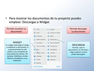 • Para mostrar los documentos de tu proyecto puedes
  emplear: Descargas o Widget
Permite visualizar su                      Permite descargar
    documento                                su documento



         WIDGET
En widget usted pega el código                DESCARGAS
o embed de su documento, el                   Permite subir el
   cual previamente ha sido               documento a tu sitio web y
  subido a una red pública de              luego cualquier usuario
 intercambio de archivos. Por                puede descargarlo.
  ejemplo: SlideShare, Scribd,
  SkyDrive, GoogleDocs, isuu,
          Podomatic.
 