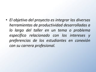 • El objetivo del proyecto es integrar las diversas
  herramientas de productividad desarrolladas a
  lo largo del taller en un tema o problema
  específico relacionado con los intereses y
  preferencias de los estudiantes en conexión
  con su carrera profesional.
 