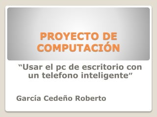 PROYECTO DE 
COMPUTACIÓN 
“Usar el pc de escritorio con 
un telefono inteligente” 
García Cedeño Roberto 
 