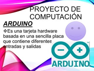 PROYECTO DE
COMPUTACIÓN
ARDUINO
Es una tarjeta hardware
basada en una sencilla placa
que contiene diferentes
entradas y salidas
 