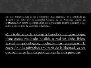 En este contexto, una de las definiciones más aceptadas es la aprobada en
diciembre de 1993 por la Asamblea General de las Naciones Unidas en
la Declaración sobre la eliminación de la violencia contra la mujer, y que
indica que este tipo de violencia se refiere a:


«(...) todo acto de violencia basado en el género que
tiene como resultado posible o real un daño físico,
sexual o psicológico, incluidas las amenazas, la
coerción o la privación arbitraria de la libertad, ya sea
que ocurra en la vida pública o en la vida privada»
 