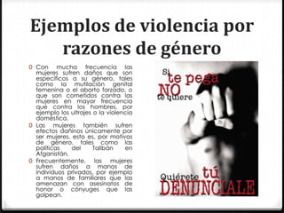 Ejemplos de violencia por
   razones de género
0 Con     mucha frecuencia las
  mujeres sufren daños que son
  específicos a su género, tales
  como la mutilación genital
  femenina o el aborto forzado, o
  que son cometidos contra las
  mujeres en mayor frecuencia
  que contra los hombres, por
  ejemplo los ultrajes o la violencia
  doméstica.
0 Las mujeres también sufren
  efectos dañinos únicamente por
  ser mujeres, esto es, por motivos
  de género, tales como las
  políticas   del      Talibán    en
  Afganistán.
0 Frecuentemente, las         mujeres
  sufren daños a manos de
  individuos privados, por ejemplo
  a manos de familiares que las
  amenazan con asesinatos de
  honor o cónyuges que las
  golpean.
 