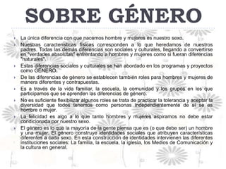 SOBRE GÉNERO
   La única diferencia con que nacemos hombre y mujeres es nuestro sexo.
   Nuestras características físicas corresponden a lo que heredamos de nuestros
    padres. Todas las demás diferencias son sociales y culturales, llegando a convertirse
    en "verdades absolutas" enfrentando a hombres y mujeres como si fueran diferencias
    "naturales".
   Estas diferencias sociales y culturales se han abordado en los programas y proyectos
    como GÉNERO.
   De las diferencias de género se establecen también roles para hombres y mujeres de
    manera diferentes y contrapuestas.
   Es a través de la vida familiar, la escuela, la comunidad y los grupos en los que
    participamos que se aprenden las diferencias de género.
   No es suficiente flexibilizar algunos roles se trata de practicar la tolerancia y aceptar la
    diversidad que todos tenemos como personas independientemente de sí se es
    hombre o mujer.
   La felicidad es algo a lo que tanto hombres y mujeres aspiramos no debe estar
    condicionada por nuestro sexo.
   El género es lo que la mayoría de la gente piensa que es (o que debe ser) un hombre
    y una mujer. El género construye identidades sociales que atribuyen características
    diferentes a cada sexo. En esta construcción de identidades intervienen las diferentes
    instituciones sociales: La familia, la escuela, la iglesia, los Medios de Comunicación y
    la cultura en general.
 