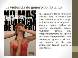 La violencia de género por lo tanto:
                     «(...) agrupa todas las formas de
                     violencia que se ejercen por
                     parte del hombre sobre la mujer
                     en función de su rol de género:
                     violencia sexual, tráfico de
                     mujeres, explotación sexual,
                     mutilación       genital,     etc.
                     independientemente del tipo de
                     relaciones interpersonales que
                     mantengan agresor y víctima,
                     que pueden ser de tipo
                     sentimental, laboral, familiar, o
                     inexistentes»
 