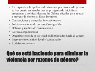 • En respuesta a la epidemia de violencia por razones de género,
   se han puesto en marcha una amplia gama de iniciativas,
   programas y políticas durante las últimas décadas para ayudar
   a prevenir la violencia. Estos incluyen:
 • Convenciones y campañas internacionales
 • Políticas naciones de prevención e igualdad
 • Defensa y medios de comunicación
 • Políticas organizativas
 • Organizaciones de la sociedad civil orientadas hacia el género
 • Intervenciones a nivel local y comunitario
 • Activismos personal


Qué se está haciendo para eliminar la
violencia por razones de género?
 