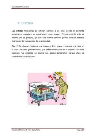 Contabilidad Financiera
Caballero Martínez & Tello Gastañaduí Página15
3.1.3. ENTIDAD
Los estados financieros se refieren siempre a un ente, donde el elemento
subjetivo o propietario es considerado como tercero. El concepto de ente es
distinto del de persona, ya que una misma persona puede producir estados
financieros de varios entes de su propiedad.
Ejm: El Sr. Jhon es dueño de una disquera. Jhon quiere comprarse una casa en
la playa, para eso gasta el sueldo que a él le corresponde en la empresa. En otras
palabras: “La empresa no asume sus gastos personales” porque Jhon es
considerado como tercero.
 