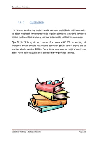 Contabilidad Financiera
Caballero Martínez & Tello Gastañaduí Página22
3.1.10. OBJETIVIDAD
Los cambios en el activo, pasivo y en la expresión contable del patrimonio neto,
se deben reconocer formalmente en los registros contables, tan pronto como sea
posible medirlos objetivamente y expresar esta medida en términos monetarios.
Ejm: El día 29 de agosto se compran 10 acciones a $10 000, sin embargo al
finalizar el mes de octubre sus acciones sólo valen $8000, pero se espera que al
terminar el año cuesten $12000. Por lo tanto para tener un registro objetivo se
deben hacer algunos ajustes en la contabilidad y registrarlos a tiempo.
 