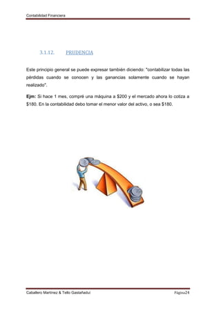 Contabilidad Financiera
Caballero Martínez & Tello Gastañaduí Página24
3.1.12. PRUDENCIA
Este principio general se puede expresar también diciendo: "contabilizar todas las
pérdidas cuando se conocen y las ganancias solamente cuando se hayan
realizado".
Ejm: Si hace 1 mes, compré una máquina a $200 y el mercado ahora lo cotiza a
$180. En la contabilidad debo tomar el menor valor del activo, o sea $180.
 