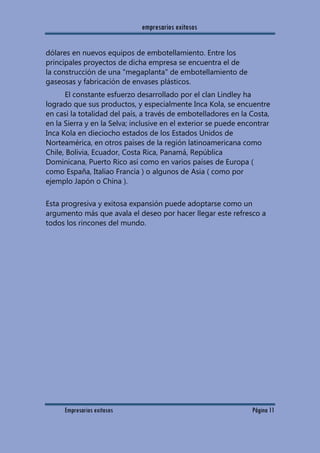 empresarios exitosos
Empresarios exitosos Página 11
dólares en nuevos equipos de embotellamiento. Entre los
principales proyectos de dicha empresa se encuentra el de
la construcción de una "megaplanta" de embotellamiento de
gaseosas y fabricación de envases plásticos.
El constante esfuerzo desarrollado por el clan Lindley ha
logrado que sus productos, y especialmente Inca Kola, se encuentre
en casi la totalidad del país, a través de embotelladores en la Costa,
en la Sierra y en la Selva; inclusive en el exterior se puede encontrar
Inca Kola en dieciocho estados de los Estados Unidos de
Norteamérica, en otros países de la región latinoamericana como
Chile, Bolivia, Ecuador, Costa Rica, Panamá, República
Dominicana, Puerto Rico así como en varios países de Europa (
como España, Italiao Francia ) o algunos de Asia ( como por
ejemplo Japón o China ).
Esta progresiva y exitosa expansión puede adoptarse como un
argumento más que avala el deseo por hacer llegar este refresco a
todos los rincones del mundo.
 