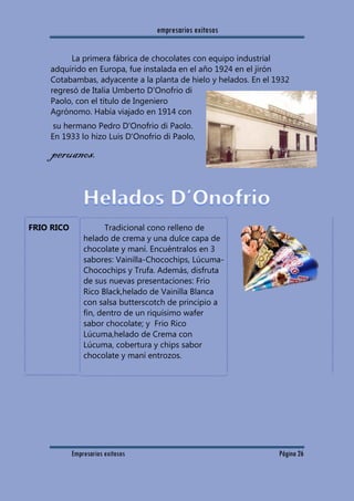 empresarios exitosos
Empresarios exitosos Página 26
La primera fábrica de chocolates con equipo industrial
adquirido en Europa, fue instalada en el año 1924 en el jirón
Cotabambas, adyacente a la planta de hielo y helados. En el 1932
regresó de Italia Umberto D'Onofrio di
Paolo, con el título de Ingeniero
Agrónomo. Había viajado en 1914 con
su hermano Pedro D'Onofrio di Paolo.
En 1933 lo hizo Luis D'Onofrio di Paolo,
peruanos.
FRIO RICO Tradicional cono relleno de
helado de crema y una dulce capa de
chocolate y maní. Encuéntralos en 3
sabores: Vainilla-Chocochips, Lúcuma-
Chocochips y Trufa. Además, disfruta
de sus nuevas presentaciones: Frio
Rico Black,helado de Vainilla Blanca
con salsa butterscotch de principio a
fin, dentro de un riquísimo wafer
sabor chocolate; y Frio Rico
Lúcuma,helado de Crema con
Lúcuma, cobertura y chips sabor
chocolate y maní entrozos.
 