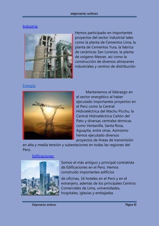 empresarios exitosos
Empresarios exitosos Página 42
Industria:
Hemos participado en importantes
proyectos del sector industrial tales
como la planta de Cementos Lima, la
planta de Cementos Yura, la fabrica
de cerámicas San Lorenzo, la planta
de oxígeno Messer, así como la
construcción de diversos almacenes
industriales y centros de distribución
Energía:
Mantenemos el liderazgo en
el sector energético al haber
ejecutado importantes proyectos en
el Perú como la Central
Hidroeléctrica del Machu Picchu, la
Central Hidroeléctrica Cañón del
Pato y diversas centrales térmicas
como Ventanilla, Santa Rosa,
Aguaytía, entre otras. Asimismo
hemos ejecutado diversos
proyectos de líneas de transmisión
en alta y media tensión y subestaciones en todas las regiones del
Perú.
Edificaciones:
Somos el más antiguo y principal contratista
de Edificaciones en el Perú. Hemos
construido importantes edificios
de oficinas, 16 hoteles en el Perú y en el
extranjero, además de los principales Centros
Comerciales de Lima, universidades,
hospitales, iglesias y embajadas
 
