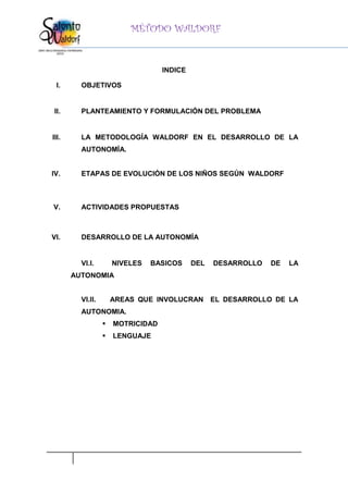 MÉTODO WALDORF


                                   INDICE

 I.      OBJETIVOS


 II.     PLANTEAMIENTO Y FORMULACIÓN DEL PROBLEMA


III.     LA METODOLOGÍA WALDORF EN EL DESARROLLO DE LA
         AUTONOMÍA.


IV.      ETAPAS DE EVOLUCIÓN DE LOS NIÑOS SEGÚN WALDORF



V.       ACTIVIDADES PROPUESTAS



VI.      DESARROLLO DE LA AUTONOMÍA


         VI.I.        NIVELES   BASICOS     DEL   DESARROLLO   DE   LA
       AUTONOMIA


         VI.II.       AREAS QUE INVOLUCRAN        EL DESARROLLO DE LA
         AUTONOMIA.
                     MOTRICIDAD
                     LENGUAJE
 