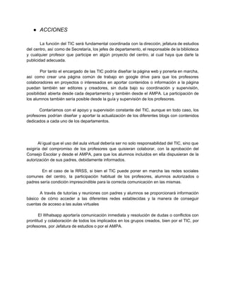 ● ACCIONES 
La función del TIC será fundamental coordinada con la dirección, jefatura de estudios 
del centro, así como de Secretaría, los jefes de departamento, el responsable de la biblioteca 
y cualquier profesor que participe en algún proyecto del centro, al cual haya que darle la 
publicidad adecuada. 
Por tanto el encargado de las TIC podría diseñar la página web y ponerla en marcha, 
así como crear una página común de trabajo en google drive para que los profesores 
colaboradores en proyectos o interesados en aportar contenidos o información a la página 
puedan también ser editores y creadores, sin duda bajo su coordinación y supervisión, 
posibilidad abierta desde cada departamento y también desde el AMPA. La participación de 
los alumnos también sería posible desde la guía y supervisión de los profesores. 
Contaríamos con el apoyo y supervisión constante del TIC, aunque en todo caso, los 
profesores podrían diseñar y aportar la actualización de los diferentes blogs con contenidos 
dedicados a cada uno de los departamentos. 
Al igual que el uso del aula virtual debería ser no solo responsabilidad del TIC, sino que 
exigiría del compromiso de los profesores que quisieran colaborar, con la aprobación del 
Consejo Escolar y desde el AMPA, para que los alumnos incluidos en ella dispusieran de la 
autorización de sus padres, debidamente informados. 
En el caso de la RRSS, si bien el TIC puede poner en marcha las redes sociales 
comunes del centro, la participación habitual de los profesores, alumnos autorizados o 
padres sería condición imprescindible para la correcta comunicación en las mismas. 
A través de tutorías y reuniones con padres y alumnos se proporcionará información 
básico de cómo acceder a las diferentes redes establecidas y la manera de conseguir 
cuentas de acceso a las aulas virtuales 
El Whatsapp aportaría comunicación inmediata y resolución de dudas o conflictos con 
prontitud y colaboración de todos los implicados en los grupos creados, bien por el TIC, por 
profesores, por Jefatura de estudios o por el AMPA. 
 