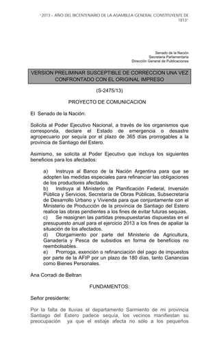 “2013 – AÑO DEL BICENTENARIO DE LA ASAMBLEA GENERAL CONSTITUYENTE DE
1813”
Senado de la Nación
Secretaria Parlamentaria
Dirección General de Publicaciones
VERSION PRELIMINAR SUSCEPTIBLE DE CORRECCION UNA VEZ
CONFRONTADO CON EL ORIGINAL IMPRESO
(S-2475/13)
PROYECTO DE COMUNICACION
El Senado de la Nación:
Solicita al Poder Ejecutivo Nacional, a través de los organismos que
corresponda, declare el Estado de emergencia o desastre
agropecuario por sequía por el plazo de 365 días prorrogables a la
provincia de Santiago del Estero.
Asimismo, se solicita al Poder Ejecutivo que incluya los siguientes
beneficios para los afectados:
a) Instruya al Banco de la Nación Argentina para que se
adopten las medidas especiales para refinanciar las obligaciones
de los productores afectados.
b) Instruya al Ministerio de Planificación Federal, Inversión
Pública y Servicios, Secretaría de Obras Públicas, Subsecretaría
de Desarrollo Urbano y Vivienda para que conjuntamente con el
Ministerio de Producción de la provincia de Santiago del Estero
realice las obras pendientes a los fines de evitar futuras sequias.
c) Se reasignen las partidas presupuestarias dispuestas en el
presupuesto anual para el ejercicio 2013 a los fines de apaliar la
situación de los afectados.
d) Otorgamiento por parte del Ministerio de Agricultura,
Ganadería y Pesca de subsidios en forma de beneficios no
reembolsables.
e) Prorroga, exención o refinanciación del pago de impuestos
por parte de la AFIP por un plazo de 180 días, tanto Ganancias
como Bienes Personales.
Ana Corradi de Beltran
FUNDAMENTOS:
Señor presidente:
Por la falta de lluvias el departamento Sarmiento de mi provincia
Santiago del Estero padece sequía, los vecinos manifiestan su
preocupación ya que el estiaje afecta no sólo a los pequeños
 