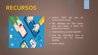 RECURSOS
 Análisis DAFO del plan de
comunicación actual
 Red cableada con fibra óptica
para que llegue a todos los
espacios del centro
 Ordenadores y pizarras digitales
 Aula de informática para la
formación de los recursos
digitales
 Política BYOD
 