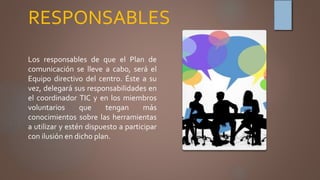 RESPONSABLES
Los responsables de que el Plan de
comunicación se lleve a cabo, será el
Equipo directivo del centro. Éste a su
vez, delegará sus responsabilidades en
el coordinador TIC y en los miembros
voluntarios que tengan más
conocimientos sobre las herramientas
a utilizar y estén dispuesto a participar
con ilusión en dicho plan.
 