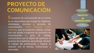 PROYECTO DE
COMUNICACIÓN
El proyecto de comunicación de un centro
es un documento que recoge los objetivos,
estrategias, recursos y acciones de
comunicación, tanto internas como
externas, que se proponen realizar. Contar
con uno ayuda a organizar los procesos de
comunicación y guía el trabajo
comunicativo con el objeto de optimizar el
proceso de enseñanza-aprendizaje, facilitar
el trabajo del profesorado y mejorar la
relación con la familia, instituciones y
alumnado.
PROYECTO
DE
COMUNICACIÓN
INTERNA
EXTERNA
 